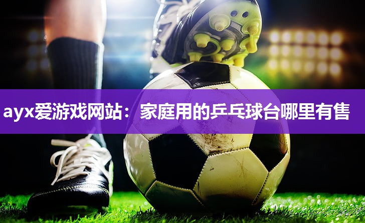 ayx爱游戏网站：家庭用的乒乓球台哪里有售