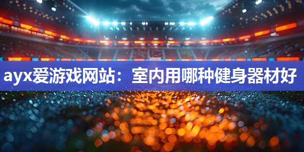 ayx爱游戏网站：室内用哪种健身器材好