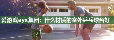 爱游戏ayx集团：什么材质的室外乒乓球台好