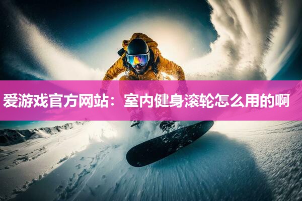 爱游戏官方网站：室内健身滚轮怎么用的啊