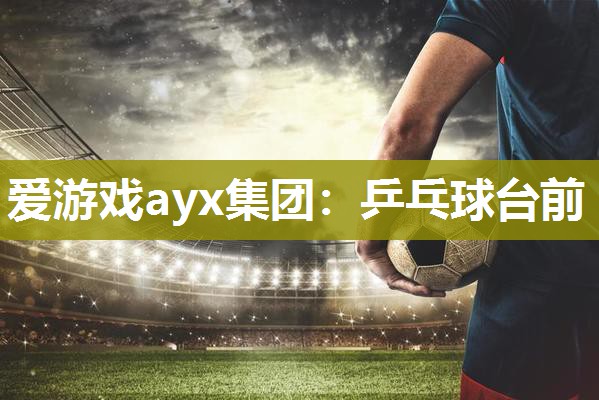爱游戏ayx集团：乒乓球台前