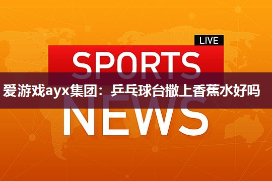 爱游戏ayx集团：乒乓球台撒上香蕉水好吗