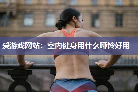 爱游戏网站：室内健身用什么哑铃好用