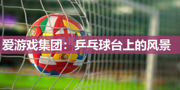 爱游戏集团：乒乓球台上的风景