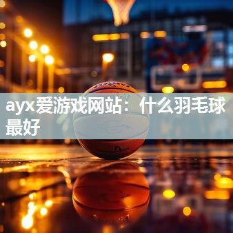 ayx爱游戏网站：什么羽毛球最好