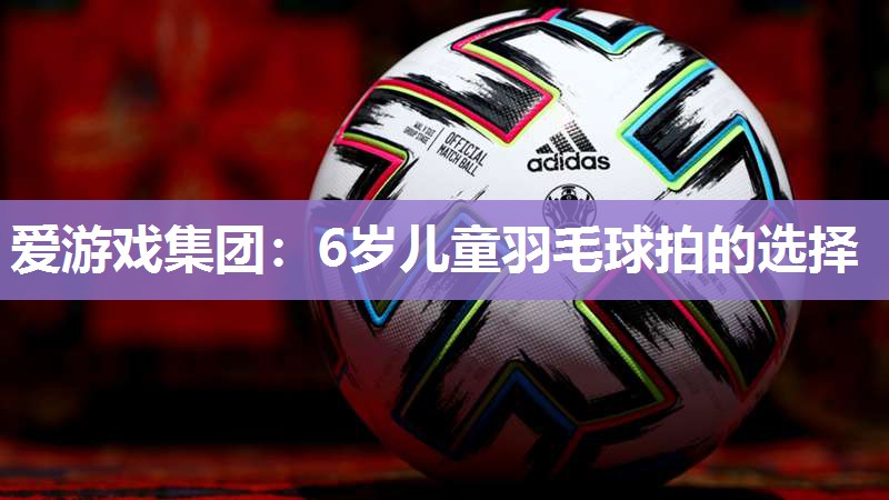 爱游戏集团：6岁儿童羽毛球拍的选择