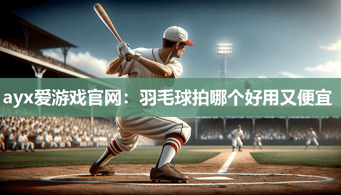 ayx爱游戏官网：羽毛球拍哪个好用又便宜