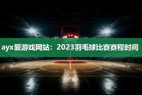 ayx爱游戏网站：2023羽毛球比赛赛程时间