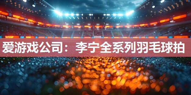 爱游戏公司：李宁全系列羽毛球拍