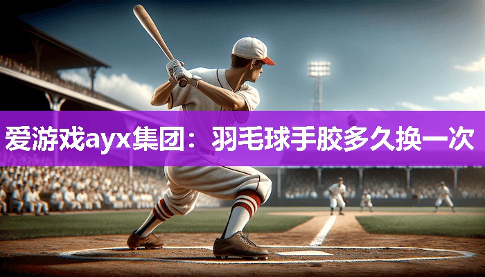 爱游戏ayx集团：羽毛球手胶多久换一次