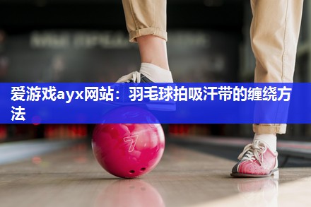 爱游戏ayx网站：羽毛球拍吸汗带的缠绕方法