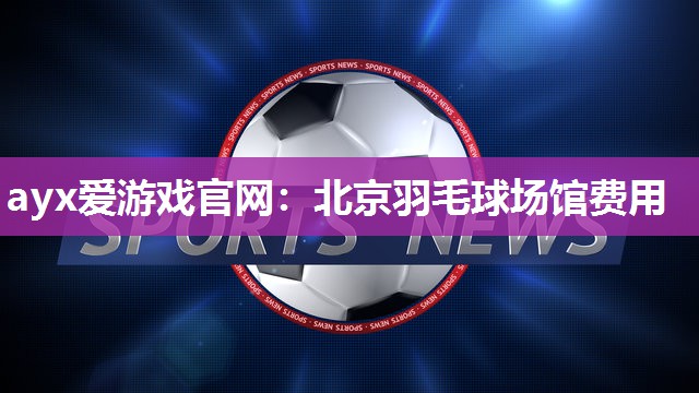 ayx爱游戏官网：北京羽毛球场馆费用