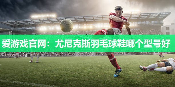 爱游戏官网：尤尼克斯羽毛球鞋哪个型号好