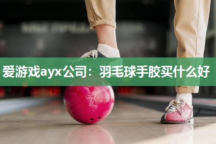 爱游戏ayx公司：羽毛球手胶买什么好