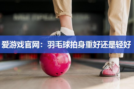 爱游戏官网：羽毛球拍身重好还是轻好