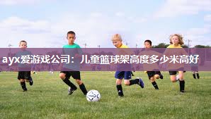 ayx爱游戏公司：儿童篮球架高度多少米高好