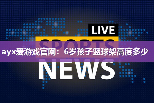 ayx爱游戏官网：6岁孩子篮球架高度多少