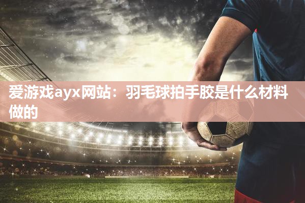 爱游戏ayx网站：羽毛球拍手胶是什么材料做的