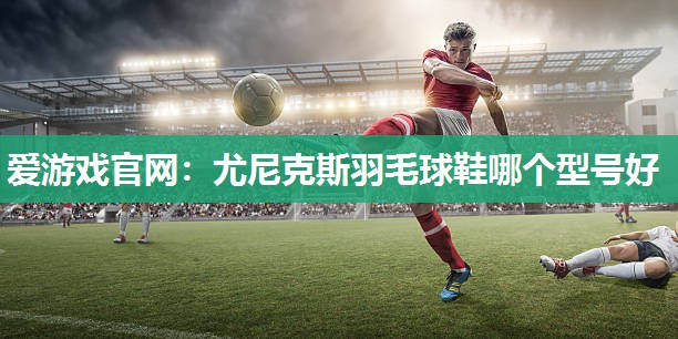 尤尼克斯羽毛球鞋哪个型号好