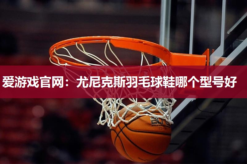 尤尼克斯羽毛球鞋哪个型号好