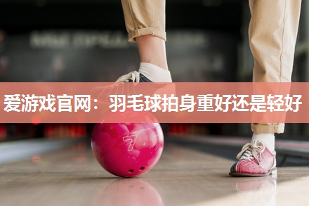 羽毛球拍身重好还是轻好
