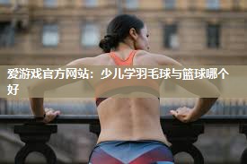 少儿学羽毛球与篮球哪个好