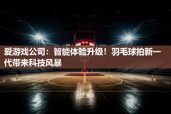 智能体验升级！羽毛球拍新一代带来科技风暴